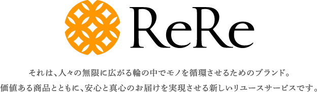 ReRe それは、人々の無限に広がる輪の中でモノを循環させるためのブランド。価値ある商品とともに、安心と真心のお届けを実現させる新しいリユースサービスです。